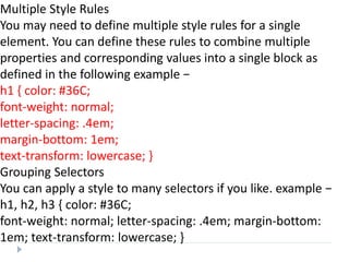 Multiple Style Rules
You may need to define multiple style rules for a single
element. You can define these rules to combine multiple
properties and corresponding values into a single block as
defined in the following example −
h1 { color: #36C;
font-weight: normal;
letter-spacing: .4em;
margin-bottom: 1em;
text-transform: lowercase; }
Grouping Selectors
You can apply a style to many selectors if you like. example −
h1, h2, h3 { color: #36C;
font-weight: normal; letter-spacing: .4em; margin-bottom:
1em; text-transform: lowercase; }
 