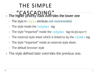 THE SIMPLE
“CASCADING”
8
⦁ The higher priority rules overrides the lower one
⦁ The style in style attribute (not recommended)
⦁ The style inside the <style> tag
⦁ The style“imported” inside the <style> tag via @import
⦁ The external style sheet which is linked to by the <link> tag
⦁ The style“imported” inside an external style sheet.
⦁ The default browser style
⦁ The style defined later overrides the previous one.
 