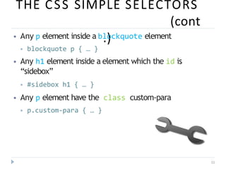 THE CSS SIMPLE SELECTORS
(cont
.)
11
⦁ Any p element inside a blockquote element
⦁ blockquote p { … }
⦁ Any h1 element inside a element which the id is
“sidebox”
⦁ #sidebox h1 { … }
⦁ Any p element have the class custom-para
⦁ p.custom-para { … }
 