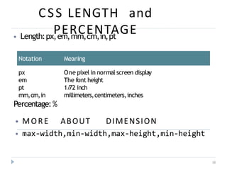 CSS LENGTH and
PERCENTAGE
16
⦁ Length:px,em,mm,cm,in,pt
Notation Meaning
px One pixel in normal screen display
em The font height
pt 1/
72 inch
mm,cm,in millimeters,centimeters,inches
Percentage:%
⦁ MORE ABOUT DIMENSION
⦁ max-width,min-width,max-height,min-height
 
