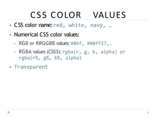 CSS COLOR VALUES
22
⦁ CSS color name:red, white, navy, …
⦁ Numerical CSS color values:
⦁ RGB or RRGGBB values:#06f, #00ff27,…
⦁ RGBA values (CSS3):rgba(r, g, b, alpha) or
rgba(r%, g%, b%, alpha)
⦁ Transparent
 