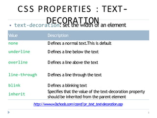 CSS PROPERTIES : TEXT-
DECORATION
3
⦁ text-decoration: set the width of an element
Value Description
none Defines a normal text.This is default
Defines a line below the text
underline
overline Defines a line above the text
line-through Defines a line through the text
blink Defines a blinking text
Specifies that the value of the text-decoration property
should be inherited from the parent element
inherit
http://www
.w3schools.com/cssref/pr_text_text-decoration.asp
 
