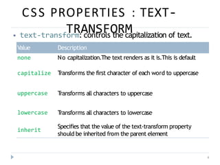 CSS PROPERTIES : TEXT-
TRANSFORM
4
⦁ text-transform: controls the capitalization of text.
Value Description
none No capitalization.The text renders as it is.This is default
capitalize T
ransforms the first character of each word to uppercase
uppercase T
ransforms all characters to uppercase
lowercase T
ransforms all characters to lowercase
inherit
Specifies that the value of the text-transform property
should be inherited from the parent element
 