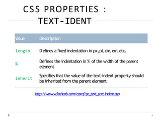 CSS PROPERTIES :
TEXT-IDENT
6
Value Description
length Defines a fixed indentation in px,pt,cm,em,etc.
%
Defines the indentation in % of the width of the parent
element
Specifies that the value of the text-indent property should
be inherited from the parent element
inherit
http://www
.w3schools.com/cssref/pr_text_text-indent.asp
 