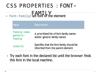 CSS PROPERTIES : FONT-
FAMILY
9
⦁ font-family: set font of the element
Value Description
family-name
generic-
family
A prioritized list of font family names
and/
or generic family names
inherit
Specifies that the font family should be
inherited from the parent element
⦁ Try each font in the declared list until the browser finds
this font in the local machine.
 