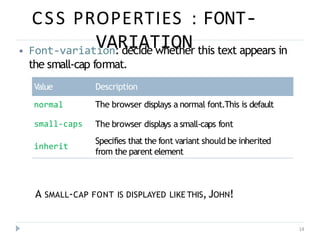 CSS PROPERTIES : FONT-
VARIATION
14
⦁ Font-variation: decide whether this text appears in
the small-cap format.
Value Description
normal The browser displays a normal font.This is default
small-caps The browser displays a small-caps font
Specifies that the font variant should be inherited
from the parent element
inherit
A SMALL-CAP FONT IS DISPLAYED LIKE THIS, JOHN!
 