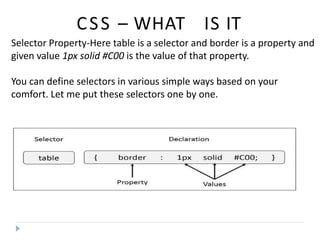 CSS – WHAT IS IT
Selector Property-Here table is a selector and border is a property and
given value 1px solid #C00 is the value of that property.
You can define selectors in various simple ways based on your
comfort. Let me put these selectors one by one.
 