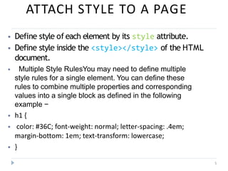 ATTACH STYLE TO A PAGE
5
⦁ Define style of each element by its style attribute.
⦁ Define style inside the <style></style> of the HTML
document.
⦁ Multiple Style RulesYou may need to define multiple
style rules for a single element. You can define these
rules to combine multiple properties and corresponding
values into a single block as defined in the following
example −
⦁ h1 {
⦁ color: #36C; font-weight: normal; letter-spacing: .4em;
margin-bottom: 1em; text-transform: lowercase;
⦁ }
 