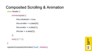 class Header {
onmessage(e) {
this.initialized = true;
this.scroller = e.data[0];
this.avatar = e.data[1];
this.bar = e.data[2];
};
tick() {/**/}
}
registerCompositorAnimator('head', Header);
Composited Scrolling & Animation
 
