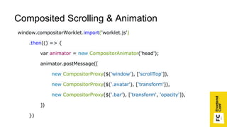 window.compositorWorklet.import('worklet.js')
.then(() => {
var animator = new CompositorAnimator('head');
animator.postMessage([
new CompositorProxy($('window'), ['scrollTop']),
new CompositorProxy($('.avatar'), ['transform']),
new CompositorProxy($('.bar'), ['transform', 'opacity']),
])
})
Composited Scrolling & Animation
 