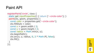 registerPaint('circle', class {
static get inputProperties() { return ['--circle-color']; }
paint(ctx, geom, properties) {
const color = properties.get('--circle-color');
ctx.fillStyle = color;
const x = geom.width / 2;
const y = geom.height / 2;
const radius = Math.min(x, y);
ctx.beginPath();
ctx.arc(x, y, radius, 0, 2 * Math.PI, false);
ctx.fill();
}
});
Paint API
 