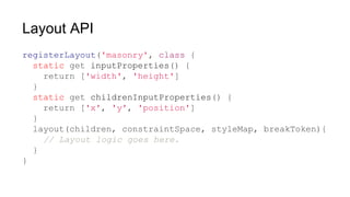 Layout API
registerLayout('masonry', class {
static get inputProperties() {
return ['width', 'height']
}
static get childrenInputProperties() {
return ['x', 'y', 'position']
}
layout(children, constraintSpace, styleMap, breakToken){
// Layout logic goes here.
}
}
 