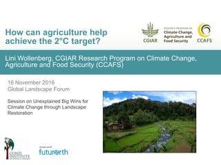Lini Wollenberg, CGIAR Research Program on Climate Change,
Agriculture and Food Security (CCAFS)
How can agriculture help
achieve the 2°C target?
16 November 2016
Global Landscape Forum
Session on Unexplained Big Wins for
Climate Change through Landscape
Restoration
 