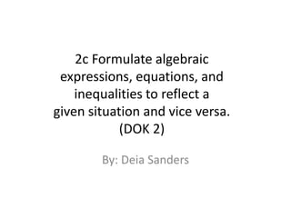 2c Formulate algebraic expressions, equations, and inequalities to reflect a given situation and vice versa.  (DOK 2) By: Deia Sanders 