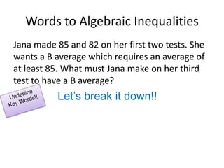 Words to Algebraic InequalitiesJana made 85 and 82 on her first two tests. She wants a B average which requires an average of at least 85. What must Jana make on her third test to have a B average?Let’s break it down!!Underline Key Words!!