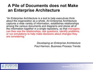 A Pile of Documents does not Make an Enterprise Architecture “ An Enterprise Architecture is a tool to help executives think about the organization as a whole. An Enterprise Architecture captures a wide variety of information, establishes relationships among the various documents and diagrams and stores all of the information together in a single repository, so that  managers can then see the relationships, ask questions, identify problems, or run simulations to help make decisions about changes they are considering .” Developing an Enterprise Architecture Paul Harmon, Business Process Trends 