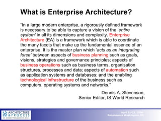 What is Enterprise Architecture? “ In a large modern enterprise, a rigorously defined framework is necessary to be able to capture a vision of the ‘ entire system’  in all its dimensions and complexity.  Enterprise Architecture  (EA) is a framework which is able to coordinate the many facets that make up the fundamental essence of an enterprise. It is the master plan which ‘ acts as an integrating force’  between aspects of  business planning  such as goals, visions, strategies and governance principles; aspects of  business operations  such as business terms, organisation structures, processes and data; aspects of  automation  such as application systems and databases; and the enabling  technological infrastructure  of the business such as computers, operating systems and networks.” Dennis A. Stevenson, Senior Editor, IS World Research 