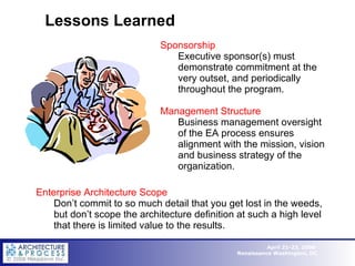 Lessons Learned Sponsorship Executive sponsor(s) must demonstrate commitment at the very outset, and periodically throughout the program. Management Structure Business management oversight of the EA process ensures alignment with the mission, vision and business strategy of the organization. Enterprise Architecture Scope Don’t commit to so much detail that you get lost in the weeds, but don’t scope the architecture definition at such a high level that there is limited value to the results. 