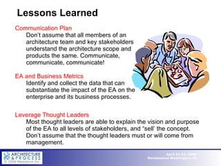 Lessons Learned Communication Plan Don’t assume that all members of an architecture team and key stakeholders understand the architecture scope and products the same. Communicate, communicate, communicate! EA and Business Metrics Identify and collect the data that can substantiate the impact of the EA on the enterprise and its business processes. Leverage Thought Leaders Most thought leaders are able to explain the vision and purpose of the EA to all levels of stakeholders, and “sell’ the concept. Don’t assume that the thought leaders must or will come from management. 