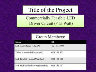 Title of the Project
Commercially Feasible LED
Driver Circuit (<15 Watt)
Name ID
Md. Ragib Noor (Chair*) 021 151 093
Tofael Ahmmed (Recorder*) 021 151 103
Md. Tawhid Hasan (Member) 021 151 010
Md. Mohiuddin Parvez (Member) 021 151 097
Group Members:
 