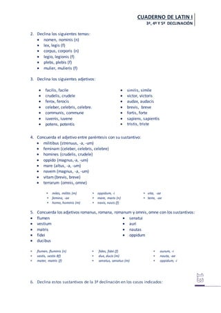 CUADERNO DE LATIN I
3ª, 4º Y 5º DECLINACIÓN
2. Declina los siguientes temas:
 nomen, nominis (n)
 lex, legis (f)
 corpus, corporis (n)
 legio, legionis (f)
 plebs, plebis (f)
 mulier, mulieris (f)
3. Declina los siguientes adjetivos:
 facilis, facile
 crudelis, crudele
 ferox, ferocis
 celeber, celebris, celebre.
 communis, commune
 iuvenis, iuvene
 potens, potentis
 similis, simile
 victor, victoris
 audax, audacis
 brevis, breve
 fortis, forte
 sapiens, sapientis
 tristis, triste
4. Concuerda el adjetivo entre paréntesis con su sustantivo:
 militibus (strenuus, -a, -um)
 feminam (celeber, celebris, celebre)
 homines (crudelis, crudele)
 oppido (magnus,-a, -um)
 mare (altus, -a, -um)
 navem (magnus, -a, -um)
 vitam (brevis, breve)
 terrarum (omnis, omne)
 miles, militis (m)
 femina, -ae
 homo, hominis (m)
 oppidum, -i
 mare, maris (n)
 navis, navis (f)
 vita, -ae
 terra, -ae
5. Concuerda los adjetivos romanus, romana, romanum y omnis, omne con los sustantivos:
 flumen
 vestium
 matris
 fidei
 ducibus
 senatui
 auri
 nautas
 oppidum
 flumen, fluminis (n)
 vestis, vestis 8f)
 mater, matris (f)
 fides, fidei (f)
 dux, ducis (m)
 senatus, senatus (m)
 aurum, -i
 nauta, -ae
 oppidum, -i
6. Declina estos sustantivos de la 3ª declinación en los casos indicados:
 