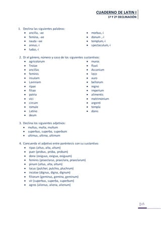 CUADERNO DE LATIN I
1ª Y 2ª DECLINACIÓN
1. Declina las siguientes palabras:
 ancilla, -ae
 femina, -ae
 nauta –ae
 annus,-i
 ludus,-i
 morbus,-i
 donum ,-i
 templum,-i
 spectaculum,-i
2. Di el género, número y caso de los siguientes sustantivos:
 agricolarum
 Troiae
 ancillas
 feminis
 insulam
 Laviniam
 ripae
 filiae
 patria
 vici
 circum
 romule
 Latino
 deum
 muros
 fluvii
 Ascanium
 loco
 auro
 bellorum
 regno
 imperium
 alimentis
 matrimonium
 argenti
 templa
 donis
3. Declina los siguientes adjetivos:
 multus, multa, multum
 superbus, superba, superbum
 ultimus, ultima, ultimum
4. Concuerda el adjetivo entre paréntesis con su sustantivo:
 ripas (altus, alta, altum)
 puer (probus, proba, probum)
 dona (exiguus, exigua, exiguum)
 feminis (praeclarus, praeclara, praeclarum)
 pinum (altus, alta, altum)
 locus (pulcher, pulchra, pluchrum)
 incolae (dignus, digna, dignum)
 filiorum (geminus, gemina, geminum)
 vir (superbus, superba, superbum)
 agros (alienus, aliena, alienum)
 