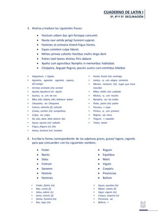 CUADERNO DE LATIN I
3ª, 4º Y 5º DECLINACIÓN
3. Analiza y traduce las siguientes frases:
 Hostium urbem dux igni ferroque consumit.
 Nauta navi valida pelagi furorem superat.
 Homines et animalia timent frigus hiemis.
 Eques comitem culpa liberat.
 Milites primae cohortis hostibus multis terga dant.
 Patres laeti bonas divitias filiis dabant.
 Apollo cum agrestibus Nymphis in memoribus habitabat.
 Cleópatra, Aegupti Regina, poculis aureis cum comitibus bibebat.
 Aeguptum, -i: Egipto
 Agrestris, agrestre: agrestre, aspero,
del campo
 Animal, animalis (m): animal
 Apollo, Apollonis (m:. Apolo
 Aureus, -a, -um: de oro
 Bibo, bibi, bibere, bibi, bebitum: beber
 Cleopatra, -ae: Cleopatra
 Cohors, cohortis (f): cohorte
 Comes, comitis (m): compañero
 Culpa, -ae: culpa
 Do, das, dare, dedi, datum: dar
 Eques, equitis (m): caballo
 Frigus, frigoris (n): frío
 Homo, hominis (m): hombre
 Hostis, hostis (m). enemigo
 Laetus, -a, -um: alegre, contento
 Memor, memoris (m): lugar que hace
recordar
 Miles, militis (m): soldado
 Multus, -a, -um: mucho
 Nympha, -ae: las ninfas
 Pater, patris (m): padre
 Poculus, -i: copa
 Primus, -a, -um: primero
 Regina, -ae: reina
 Tergum, -i: espalda
 Timeo: temer
4. Escribe la forma correspondiente de los adjetivos gravis, grave/ ingens, ingentis
para que concuerden con los siguientes nombres:
 Frater
 Noctis
 Sidus
 Fratrum
 Sororem
 Homine
 Homines
 Regum
 Equitibus
 Matri
 Vigore
 Corporis
 Provinciae
 Bellum
 Frater, fratris (m)
 Nox, noctis (f)
 Sidus, sideris (n)
 Soror, sororis (f)
 Homo, hominis (m)
 Rex, regis (m)
 Eques, equities (m)
 Mater, matris (f)
 Vigor, vigoris (m)
 Corpus, corporis (n)
 Provincia, -ae
 Bellum, -i
 