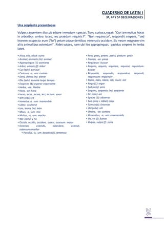 CUADERNO DE LATIN I
3ª, 4ª Y 5ª DECLINACIONES
Una serpiente presuntuosa
Vulpes serpentem diu sub arbore immotum spectat.Tum, curiosa,rogat: “Cur iammultas horas
in arboribus umbra iaces, nec praedam requiris?”. “Non requiesco”, respondit serpens, “sed
leonem exspecto: eum (“lo”) petam atque dentibus venenatis occidam. Sic meam magnam vim
aliis animalibus ostendam”. Ridet vulpes, nam ubi leo appropinquat, pavidus serpens in herba
latet.
 Alius, alia, aliud: outro
 Animal, animalis (m): animal
 Appropinquo (1): acercarse
 Arbor, arboris (f): árbol
 Cur (adv): por qué
 Curiosus, -a, -um: curioso
 Dens, dentis (m): diente
 Diu (adv): durante largo tiempo
 Exspecto (1): esperar expectante
 Herba, -ae: Hierba
 Hora, -ae: hora
 Iaceo, iaces, iacere, ieci, iactum: yacer
 Iam (adv): ya
 Immotus,-a, -um: inamovible
 Láteo: ocultarse
 Leo, leonis (m): león
 Meus, -a, -um: mio
 Multus, -a, -um: mucho
 Nec (conj): y no
 Occido, occidis, occidere, occesi, occesum: matar
 Ostendo, ostendis, ostendere, ostendi,
ostensum:enseñar
 Pavidus, -a, -um: desatinado, temeroso
 Peto, petis, petere, petivi, petitum: pedir
 Praeda, -ae: presa
 Requiesco: buscar
 Requiro, requiris, requirere, requisivi, requisitum:
buscar
 Respondo, respondis, respondere, respondi,
responsum: responder
 Rideo, rides, ridere, ridi, risum: reir
 Rogo (1): rogar
 Sed (conj): pero
 Serpens, serpentis (m): serpiente
 Sic (adv): así
 Specto (1): observar
 Sub (prep + Ablat): bajo
 Tum (adv). Entonces
 Ubi (adv): allí
 Umbra, -ae: sombra
 Venenatus, -a, -um: envenenado
 Vis, vis (f): fuerza
 Vulpes, vulpis (f): zorra
 