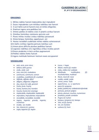 CUADERNO DE LATIN I
3ª, 4ª Y 5ª DECLINACIONES
ORACIONES
1. Milites nobiles fuerant implacabiles duci imprudenti
2. Duces imprudentes cum militibus nobilibus non fuerunt
3. In acri bello sunt et fuerant cives et milites diligentes
4. Proelium ingens acre peditibus fuit
5. Omnes pedites et nobiles cives in proeliis acribus fuerant
6. Omnibus hominibus communia pericula sunt
7. Plures milites insidias civibus nobilibus paraverunt
8. Omne tempus hominibus opportunum est
9. Hostes incredibili crudelitate milites nobiles vulneraverunt
10.In bellis civilibus ingentia pericula matribus sunt
11.Itinera plura difficilia pluribus peditibus fuerunt
12.Legiones nobilibus viris ingentibus viribus insidias parant
13.Duces prudentes in locis acribus pugnaverunt
14.Pedites nobiles fortes fuerunt
15.Ingens multitudo hominum hostium naves occupaverat
VOCABULARIO
 acer, acris, acre: duro
 bellum, belli: guerra
 civilis, civile: civil
 civis, civis (m): ciudadano
 communis, commune: común
 crudelitas, crudelitatis (f): crueldad
 Difficilis, difficile: difícil
 diligens, diligentes: diligente
 dux, ducis (m): jefe, general
 Fortis, forte. Fuerte
 homo, homins (m): hombre
 hosstis, hostis (m): enemigo
 implacabilis, implacabile: implacable
 imprudens, imprudentes: imprudente
 incredibilis, incredibile: increíble
 ingens, ingentis: grande, ingente,
numeroso
 insidia, -ae: insidia
 Iter, itineris (n): camino
 Legio, legiones (f): legión
 Locus, -i: lugar
 Mater, matris (f): madre
 miles, militis (m): soldado
 Multitudo, multitudinis (f):
muchedumbre, multitud
 Navis, navis (f): nave
 nobilis, nobile: noble
 omnis, omne. Todo
 opportunus, -a, -u: oportuno
 paro (1): preparar
 pedes,peditis(m):soldadodeinfantería
 periculu, periculi: pelgiro
 plures, plurium: muchos, numerosos
 proelium, proelii: combate
 Pugno (1): luchar
 tempus, temporis (n): tiempo
 Vim, vis (f): fuerza
 Vir, viri: hombre
 vulnero (1): herir
 