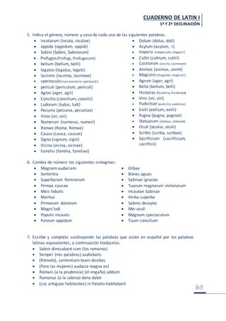 CUADERNO DE LATIN I
1ª Y 2ª DECLINACIÓN
5. Indica el género, número y caso de cada una de las siguientes palabras:
 incolarum (incola, incolae)
 oppida (oppidum, oppidi)
 Sabini (Sabini, Sabinorum)
 Profugos(Profugi, Profugorum)
 bellum (bellum, belli)
 legatos (legatus, legati)
 lacrimis (lacrima, lacrimae)
 spectaculo (spectaculum, spectaculi)
 periculi (periculum, periculi)
 Agros (ager, agri)
 Consilio (consilium, consilii)
 Ludorum (ludus, ludi)
 Pecunia (pecunia, pecuniae)
 Viros (vir, viri)
 Numerum (numerus, numeri)
 Romae (Roma, Romae)
 Causa (causa, causae)
 Signo (signum, signi)
 Vicina (vicina, vicinae)
 Familiis (familia, familiae)
 Dolum (dolus, doli)
 Asylum (asylum, -i)
 Imperia (imperium, imperii)
 Cultri (cultrum, cultri)
 Castrorum (castra, castrorum)
 Animos (animus, animi)
 Magistro (magister, magistri)
 Agrum (ager, agri)
 Bella (bellum, belli)
 Historias (historia,historiae)
 Viris (vir, viri)
 Pudicitiae (pudicitia, pudicitiae)
 Exilii (exilium, exilii)
 Pugna (pugna, pugnae)
 Statuarum (statua, statuae)
 Oculi (oculus, oculi)
 Scribis (scriba, scribae)
 Sacrificium (sacrificium,
sacrificii)
6. Cambia de número los siguientes sintagmas:
 Magnam audaciam
 Sententia
 Superbarum feminarum
 Primae causae
 Meis fabulis
 Maritus
 Primorum donorum
 Magni ludi
 Populis incautis
 Parvum oppidum
 Orbae
 Bonas aguas
 Sabinae ignarae
 Tuarum magnarum victoriarum
 Incautae Sabinae
 Verba superba
 Sabino decepto
 Mei oculi
 Mágnum spectaculum
 Tuum consilium
7. Escribe y completa sustituyendo las palabras que están en español por las palabras
latinas equivalentes; a continuación tradúcelas.
 Sabini dimicabant cum (los romanos)
 Semper (mis palabras) audiebatis
 (Rómulo), sententiam team dicebas
 (Para las mujeres) audacia magna est
 Romani (a la prudencia) (el engaño) addunt
 Romanus (a la sabina) dona dabit
 (Los antiguos habitantes) in Palatio habitabant
 