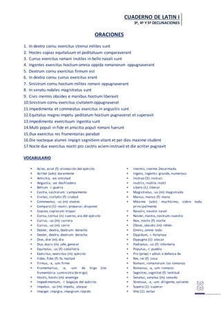 CUADERNO DE LATIN I
3ª, 4ª Y5ª DECLINACIONES
ORACIONES
1. In dextro cornu exercitus strenui milites sunt
2. Hostes copias equitatuum et peditatuum comparaverant
3. Currus exercitus romani inutiles in bello navali sunt
4. Ingentes exercitus hostium omnia oppida romanorum oppugnaverant
5. Dextrum cornu exercitus firmum est
6. In dextro cornu currus exercitus erant
7. Sinistrum cornu hostium milites romani oppugnaverant
8. In senatu nobiles magistratus sunt
9. Civis inermis obsides e manibus hostium liberavit
10.Sinistrum cornu exercitus civitatem oppugnaverat
11.Impedimenta et commeatus exercitus in angustiis sunt
12.Equitatus magno impetu peditatum hostium pugnaverat et superavit
13.Impedimenta exercituum ingentia sunt
14.Multi populi in fide et amicitia populi romani fuerunt
15.Dux exercitus res frumentarias parabat
16.Die nocteque alumni impigri segnitiem vitant et per dies maxime student
17.Nocte dux exercitus nostri pro castris aciem instruxit et die acriter pugnavit
VOCABULARIO
 Acies, aciei (f): alineación del ejército
 Acriter (adv): duramente
 Amicitia, -ae: amistad
 Angustia, -ae: desfiladero
 Bellum -i: guerra
 Castra, castrorum : campamento
 Civitas, civitatis (f): ciudad
 Commeatus, -us (m): víveres
 Comparo (1): reunir, preparar, disponer
 Copiae, copiarum: tropas
 Cornu, cornus (n): cuerno, ala del ejército
 Currus, -us (m): carrera
 Currus, -us (m): carro
 Dexter, dextra, dextrum: derecho
 Dexter, dextra, dextrum: derecho
 Dies, diei (m): dia
 Dux, ducis (m). jefe, general
 Equitatus, -us (f): caballería
 Exercitus, exercitus (m): ejército
 Fides, fidei (f): fe, lealtad
 Firmus, -a, -um: firme
 Frumentarius, -a, -um: de trigo (res
frumentária: suministro de trigo)
 Hostis, hostis (m): enemigo
 Impedimentum, -i: bagajes del ejército
 Impetus, -us (m): ímpetu, ataque
 Impiger, impigra, impigrum: rápido
 Inermis, inerme. Desarmado
 Ingens, ingentis: grande, numeroso
 Instruo (3): instruir
 Inutilis, inútile: inútil
 Libero (1): liberar
 Magistratus, -us (m): magistrado
 Manus, manus (f): mano
 Máxime (adv): muchísimo, sobre todo,
principalmente
 Navalis, navale: naval
 Noster, nostra, nostrum: nuestro
 Nox, noctis (f): noche
 Obses, obsidis (m): rehén
 Omnis, omne: todo
 Oppidum, -i: fortaleza
 Oppugno (1): atacar
 Peditatus, -us (f): infantería
 Populus, -i: pueblo
 Pro (prep) + ablat: e defensa de
 Res, rei (f): cosa
 Romani, romanorum: los romanos
 Romanus, -a, -um: romano
 Segnities, segnitiei (f): lentitud
 Senatus, senatus (m): senado
 Strenuus, -a, -um: diligente, valiente
 Supero (1): superar
 Vito (1): evitar
 