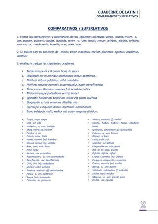 CUADERNO DE LATIN I
COMPARATIVOSY SUPERLATIVOS
COMPARATIVOS Y SUPERLATIVOS
1. Forma los comparativos y superlativos de los siguientes adjetivos: vorax, voracis; miser, -a, -
um; pauper, pauperis; audax, audacis; tener, -a, -um; tenuis, tenue; celeber, celebris, celebre;
sanctus, -a, -um; humilis, humile; acer, acris, acre.
2. Di cuáles son los positivos de: minor, peior, maximus, melior, plurimus, optimus, proximus,
ultimus.
3. Analiza y traduce las siguientes oraciones:
a. Turpis vita peior est quam honesta mors.
b. Oculorum est in omnibus hominibus sensus acerrimus.
c. Nihil est virtute pulchrius, nihil amabilius .
d. Nihil est naturae hominis accomodatius quam beneficentia.
e. Mors civibus Romanis semper fuit servitute potior
f. Maiorem saepe potentiam veritas habet.
g. Ignoratio futurorum bonorum utilior est quam scientia.
h. Eloquentia est res omnium dificilissima.
i. Cicero fuit eloquentissimus oratorum Romanorum.
j. Bona valetudo multo melior est quam magnae divitiae.
 Turpis, turpe: torpe
 Vita, -ae: vida
 Honestus, -a, -um: honesto
 Mors, mortis (f): muerte
 Oculus, -i: ojo
 Omnis, omne: todo
 Homo, hominis (m): hombre
 Sensus, sensus (m): sentido
 Acer, acris, acre: duro
 Nihil: nada
 Natura, -ae: naturaleza
 Accomodatus, -a, -um: acomodado
 Beneficentia, -ae: beneficência
 Civis, civis (m): ciudadano
 Sempre (adv): siempre
 Servitus, servitutis (f): servidumbre
 Potus, -a, -um: poderoso
 Saepe (adv): amenudo
 Potentia, -ae: potencia
 Veritas, veritatis (f): verdad
 Habeo, habes, habere, habui, habitum:
tener
 Ignoratio, ignorationis (f): ignorância
 Futurus, -a, -um: futuro
 Bonum, -i: bien
 Utilis, utile: útil
 Scientia, -ae: ciência
 Eloquentia,-ae: elocuencia
 Res, rei (f): cosa, asunto
 Dificilis, dificile: difícil
 Cícero, Ciceronis (m): Cicerón
 Eloquens, eloquentis : elocuente
 Orator, oratoris (m): orador
 Bônus, -a, -um: Bueno
 Valetudo, valetudinis (f): valentia
 Multo (adv): mucho
 Magnus, -a, -um: grande, gran
 Divitia, -ae: riqueza
 