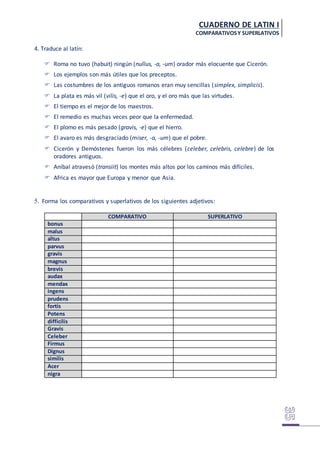 CUADERNO DE LATIN I
COMPARATIVOSY SUPERLATIVOS
4. Traduce al latín:
 Roma no tuvo (habuit) ningún (nullus, -a, -um) orador más elocuente que Cicerón.
 Los ejemplos son más útiles que los preceptos.
 Las costumbres de los antiguos romanos eran muy sencillas (simplex, simplicis).
 La plata es más vil (vilis, -e) que el oro, y el oro más que las virtudes.
 El tiempo es el mejor de los maestros.
 El remedio es muchas veces peor que la enfermedad.
 El plomo es más pesado (gravis, -e) que el hierro.
 El avaro es más desgraciado (miser, -a, -um) que el pobre.
 Cicerón y Demóstenes fueron los más célebres (celeber, celebris, celebre) de los
oradores antiguos.
 Aníbal atravesó (transiit) los montes más altos por los caminos más difíciles.
 Africa es mayor que Europa y menor que Asia.
5. Forma los comparativos y superlativos de los siguientes adjetivos:
COMPARATIVO SUPERLATIVO
bonus
malus
altus
parvus
gravis
magnus
brevis
audax
mendax
ingens
prudens
fortis
Potens
difficilis
Gravis
Celeber
Firmus
Dignus
similis
Acer
nigra
 