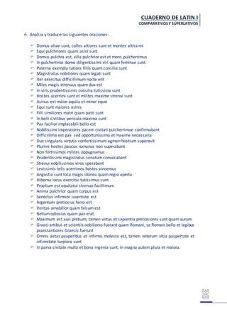 CUADERNO DE LATIN I
COMPARATIVOSY SUPERLATIVOS
6. Analiza y traduce las siguientes oraciones:
 Domus altae sunt, colles altiores sunt et montes altissimi
 Equi pulchriores quam asini sunt
 Domus pulchra est, villa pulchrior est et mons pulcherrimus
 In pulcherrima domo diligentissimi viri quam feminae sunt
 Paterna exempla tutiora filiis quam consilia sunt
 Magistratus nobiliores quam legati sunt
 Iter exercitus difficillimum nocte erit
 Miles magis strenuus quam dux est
 In viris prudentissimis consilia tutissima sunt
 Hostes acerrimi sunt et milites maxime strenui sunt
 Asinus est maior aquila et minor equo
 Equi sunt maiores asinis
 Filii similiores matri quam patri sunt
 In belli civilibus pericula maxima sunt
 Pax facilior implacabili bello est
 Nobilissimi imperatores pacem civitati pulcherrimae confirmabant
 Difficillima est pax sed opportunissima et maxime necessaria
 Dux singularis virtutis confertissimum agmen hostium superavit
 Plurimi hostes paucos romanos non superabant
 Non fortissimos milites oppugnamus
 Prudentissimi magistratus senatum convocabant
 Strenui nobilissimos viros sperabant
 Levissimis telis acerrimos hostes vincemus
 Angustia sunt loca magis idonea quam regio aperta
 Hiberna locus exercitui tutissimus sunt
 Proelium est equitatui strenuo facillimum
 Anima pulchrior quam corpus est
 Senectus infirmior iuventute est
 Argentum pretiosius ferro est
 Veritas amabilior quam falsum est
 Bellum odiosius quam pax erat
 Maximum est auri pretium; tamen virtus et sapientia pretiosiores sunt quam aurum
 Graeci artibus et scientiis nobiliores fuerant quam Romani, se Romani bello et legibus
praestantiores Graecis fuerunt
 Omnis aetas pauperibus et infirmis molesta est, tamen veterum vitia paupertate et
infirmitate turpiora sunt
 In parva civitate multa et bona ingenia sunt, in magna autem plura et maiora.
 