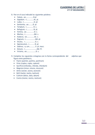 CUADERNO DE LATIN I
1ª Y 2ª DECLINACIÓN
8. Pon en el caso indicado las siguientes palabras:
 Fabula, -ae……………..N pl
 Oppidum. –i…………….Ac. pl.
 Ludus, -i…………………..G. pl.
 Sentientia, -ae……….D. pl.
 Templum, -i…………… D. s.
 Refugium, -i…………….N. pl.
 Femina, -ae………………D. s.
 Maritus, -i………………..Abl. s.
 Audacia, -ae……………..Ac. s.
 Regnum, -i………………….Abl. pl.
 Oculus, -i…………………..G. s.
 Spectaculum, -i………….N. pl.
 Sabinus, -a,-um…………..V. pl. masc
 Donum, -i………………………Abl. Pl.
 Victoria, -ae…………………D. s.
9. Completa los siguientes sintagmas con la forma correspondiente del adjetivo que
figura entre paréntesis;
 Pueris (pulcher, pulchra, pulchrum)
 Viros (captus, capta, captum)
 Sacrificio (infandus, infanda, infandum)
 Magistro (miser, misera, miserum)
 Armis (vester, vestra, vestrum)
 Belli (taeter, taetra, taetrum)
 Cultrum (datus, data, datum)
 Castra (noster, nostra, nostrum)
 