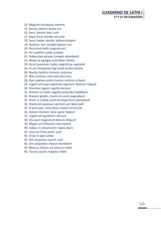 CUADERNO DE LATIN I
1ª Y 2ª DECLINACIÓN
14. Magistri discipulos monent
15. Seruus domini bonus est
16. Serui domini boni sunt
17. Aqua fluuii acerba non erat
18. Serui hortos domini administrabant
19. Studium uiro semper bonum est
20. Periculum belli magnum est
21. Vir capellas ualde amabat
22. Nubeculae paruae campos obumbrant
23. Multa et egregia sunt Marci libella
24. Oculi puerorum ludos magnificos spectant
25. In uiis Hispaniae fagi multi terram ornant
26. Nostra laetitia inimicos uincimus
27. Non scholae, sed uitae discimus
28. Boni poetae amicis tenera cantica scribunt.
29. Legati ad riuum nigrarum aquarum dextras iungunt
30. Dominus lupum sagitta necauit
31. Romani in multis oppidis praesidia habebant.
32. Romani gladiis, hastis et scutis pugnabant
33. Pueri in schola erant et magistrum spectabant
34. Poetarum poemae spiritum uiri delectant
35. In principio creat Deus caelum et terram
36. Domini Romani latos agros habent
37. Legati ad Iugurtham ueniunt
38. Discipuli magistrum bonum diligunt
39. Magni uiri fortunam non timent
40. Fabius in prouinciam copias ducit
41. Iulus et Cinna amici sunt
42. Viros in agro uideo
43. Viri ad portas maesti sunt
44. Viri ad portam maesti manebant
45. Marcus litteras ad amicum mittit
46. Tauros oculos magnos habet
 