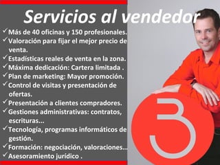 Servicios al vendedor
Más de 40 oficinas y 150 profesionales.
Valoración para fijar el mejor precio de
venta.
Estadísticas reales de venta en la zona.
Máxima dedicación: Cartera limitada .
Plan de marketing: Mayor promoción.
Control de visitas y presentación de
ofertas.
Presentación a clientes compradores.
Gestiones administrativas: contratos,
escrituras...
Tecnología, programas informáticos de
gestión.
Formación: negociación, valoraciones…
Asesoramiento jurídico .