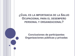 ¿CUAL ES LA IMPORTANCIA DE LA SALUD
OCUPACIONAL PARA EL DESEMPEÑO
PERSONAL Y ORGANIZACIONAL?
Conclusiones de participantes
Organizaciones públicas y privadas
 