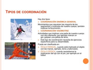Tipos de coordinaciónHay dos tipos:COORDINACIÓN DINÁMICA GENERALMovimientos que requieren las mayoría de los segmentos y músculos de nuestro cuerpo, también implican la locomoción..COORDINACIÓN VISOMOTRIZActividades que implican una parte de nuestro cuerpo con otro elemento, por ejemplo marcar un gol, golpear una pelota de tenis,Este tipo de coordinación necesita de ejercicios específicos para su desarrollado.Puede ser clasificada en:ÓCULO MANUAL, cuando está implicado el objeto con las manos, ejemplo, tenis y baloncesto.ÓCULO PÉDICA, cuando necesitamos la implicación del ojo con el píe, por ejemplo en el fútbol.