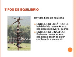 TIPOS DE EQUILIBRIOHay dos tipos de equilibrio:EQUILIBRIO ESTÁTICO: La habilidad de mantener una posición sin mover el cuerpo.EQUILIBRIO DINÁMICO: Podemos mantener una posición a pesar de sufrir cambios de movimiento.