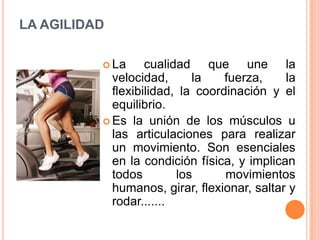 LA AGILIDADLa cualidad que une la velocidad, la fuerza, la flexibilidad, la coordinación y el equilibrio.Es la unión de los músculos u las articulaciones para realizar un movimiento. Son esenciales en la condición física, y implican todos los movimientos humanos, girar, flexionar, saltar y rodar.......
