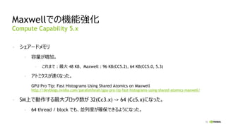12
Maxwellでの機能強化
- シェアードメモリ
- 容量が増加。
- これまで : 最大 48 KB, Maxwell : 96 KB(CC5.2), 64 KB(CC5.0, 5.3)
- アトミクスが速くなった。
GPU Pro Tip: Fast Histograms Using Shared Atomics on Maxwell
http://devblogs.nvidia.com/parallelforall/gpu-pro-tip-fast-histograms-using-shared-atomics-maxwell/
- SM上で動作する最大ブロック数が 32(Cc3.x) -> 64 (Cc5.x)になった。
- 64 thread / block でも、並列度が確保できるようになった。
Compute Capability 5.x
 