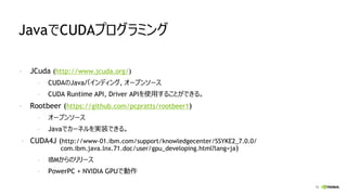 15
JavaでCUDAプログラミング
- JCuda (http://www.jcuda.org/)
- CUDAのJavaバインディング, オープンソース
- CUDA Runtime API, Driver APIを使用することができる。
- Rootbeer (https://github.com/pcpratts/rootbeer1)
- オープンソース
- Javaでカーネルを実装できる。
- CUDA4J (http://www-01.ibm.com/support/knowledgecenter/SSYKE2_7.0.0/
com.ibm.java.lnx.71.doc/user/gpu_developing.html?lang=ja)
- IBMからのリリース
- PowerPC + NVIDIA GPUで動作
 
