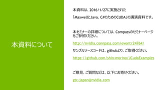 2
本資料について
本資料は、2016/1/27に実施された
「MaxwellとJava、C#のためのCUDA」の講演資料です。
本セミナーの詳細については、Compassのセミナーページ
をご参照ください。
http://nvidia.connpass.com/event/24764/
サンプルソースコードは、githubより、ご取得ください。
https://github.com/shin-morino/JCudaExamples
ご意見、ご質問などは、以下にお寄せください。
gtc-japan@nvidia.com
 