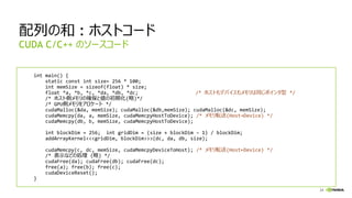 24
配列の和 : ホストコード
int main() {
static const int size= 256 * 100;
int memSize = sizeof(float) * size;
float *a, *b, *c, *da, *db, *dc; /* ホストもデバイスもメモリは同じポインタ型 */
/* ホスト側メモリの確保と値の初期化(略)*/
/* GPU側メモリをアロケート */
cudaMalloc(&da, memSize); cudaMalloc(&db,memSize); cudaMalloc(&dc, memSize);
cudaMemcpy(da, a, memSize, cudaMemcpyHostToDevice); /* メモリ転送(Host→Device) */
cudaMemcpy(db, b, memSize, cudaMemcpyHostToDevice);
int blockDim = 256; int gridDim = (size + blockDim – 1) / blockDim;
addArrayKernel<<<gridDim, blockDim>>>(dc, da, db, size);
cudaMemcpy(c, dc, memSize, cudaMemcpyDeviceToHost); /* メモリ転送(Host←Device) */
/* 表示などの処理 (略) */
cudaFree(da); cudaFree(db); cudaFree(dc);
free(a); free(b); free(c);
cudaDeviceReset();
}
CUDA C/C++ のソースコード
 