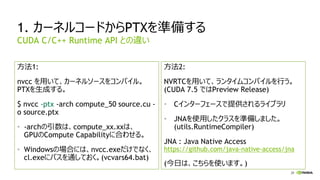 28
1. カーネルコードからPTXを準備する
方法1:
nvcc を用いて、カーネルソースをコンパイル。
PTXを生成する。
$ nvcc -ptx -arch compute_50 source.cu -
o source.ptx
• -archの引数は、compute_xx.xxは、
GPUのCompute Capabilityに合わせる。
• Windowsの場合には、nvcc.exeだけでなく、
cl.exeにパスを通しておく。(vcvars64.bat)
方法2:
NVRTCを用いて、ランタイムコンパイルを行う。
(CUDA 7.5 ではPreview Release)
• Cインターフェースで提供されるライブラリ
• JNAを使用したクラスを準備しました。
(utils.RuntimeCompiler)
JNA : Java Native Access
https://github.com/java-native-access/jna
(今日は、こちらを使います。)
CUDA C/C++ Runtime API との違い
 