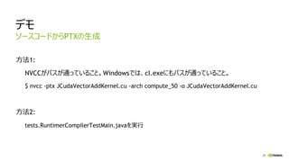 29
デモ
方法1:
NVCCがパスが通っていること。Windowsでは、cl.exeにもパスが通っていること。
$ nvcc -ptx JCudaVectorAddKernel.cu -arch compute_50 -o JCudaVectorAddKernel.cu
方法2:
tests.RuntimerCompilerTestMain.javaを実行
ソースコードからPTXの生成
 