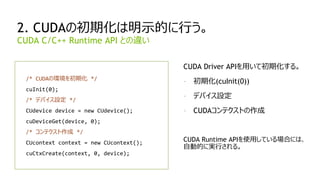 30
2. CUDAの初期化は明示的に行う。
/* CUDAの環境を初期化 */
cuInit(0);
/* デバイス設定 */
CUdevice device = new CUdevice();
cuDeviceGet(device, 0);
/* コンテクスト作成 */
CUcontext context = new CUcontext();
cuCtxCreate(context, 0, device);
CUDA C/C++ Runtime API との違い
CUDA Driver APIを用いて初期化する。
- 初期化(cuInit(0))
- デバイス設定
- CUDAコンテクストの作成
CUDA Runtime APIを使用している場合には、
自動的に実行される。
 