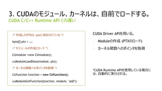 31
3. CUDAのモジュール、カーネルは、自前でロードする。
/* 作成したPTXは、ptxに収められている */
byte[] ptx = …;
/* モジュールの作成とロード */
CUmodule =new CUmodule();
cuModuleLoadData(module, ptx);
/* カーネル関数へのポインタを取得 */
CUfunction function = new CUfunction();
cuModuleGetFunction(function, module, "add");
CUDA C/C++ Runtime API との違い
CUDA Driver APIを用いる。
- Moduleの作成 (PTXのロード)
- カーネル関数へのポインタを取得
*CUDA Runtime APIを使用している場合に
は、自動的に実行される。
 
