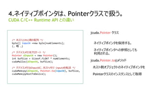 33
4.ネイティブポインタは、Pointerクラスで扱う。
/* ホスト(CPU)側の配列 */
byte[] inputA =new byte[numElements];
(… 略 …)
/* デバイスメモリをアロケート */
Pointer dInputA = new Pointer();
int bufSize = Sizeof.FLOAT * numElements;
cudaMalloc(dInputA, bufSize);
/* デバイスメモリdInputAに、ホストメモリ inputAを転送 */
cudaMemcpy(dInputA, Pointer.to(inputA), bufSize,
cudaMemcpyHostToDevice);
CUDA C/C++ Runtime API との違い
jcuda.Pointer クラス
ネイティブポインタを保持する。
ネイティブポインタへの参照としても
利用される。
jcuda.Pointer.to()メソッド
ホスト側オブジェクトのネイティブポインタを
Pointerクラスのインスタンスとして取得
 